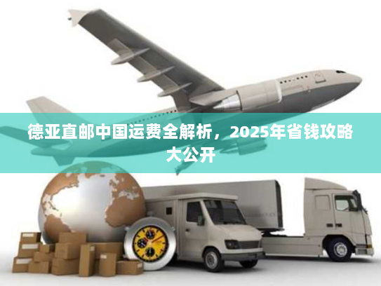 德亚直邮中国运费全解析,2025年省钱攻略大公开 德亚直邮中国运费全解析,2025年省钱攻略大公开