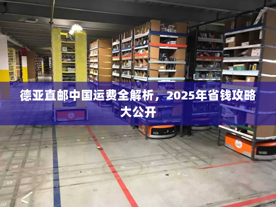 德亚直邮中国运费全解析,2025年省钱攻略大公开 德亚直邮中国运费全解析,2025年省钱攻略大公开