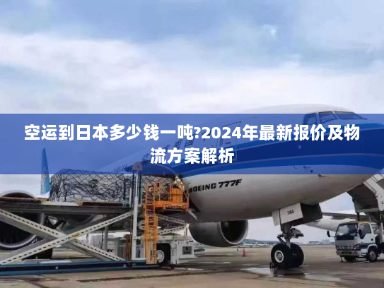空运到日本多少钱一吨?2024年最新报价及物流方案解析