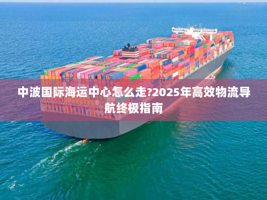 中波国际海运中心怎么走?2025年高效物流导航终极指南