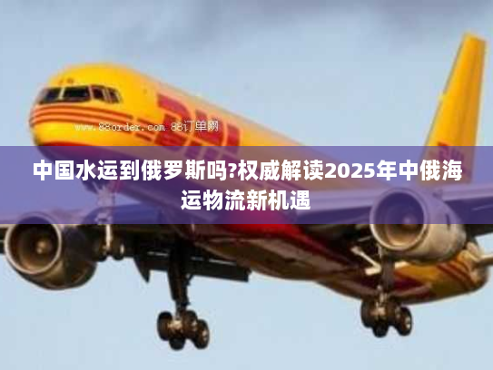 中国水运到俄罗斯吗?权威解读2025年中俄海运物流新机遇 中国水运到俄罗斯吗?权威解读2025年中俄海运物流新机遇