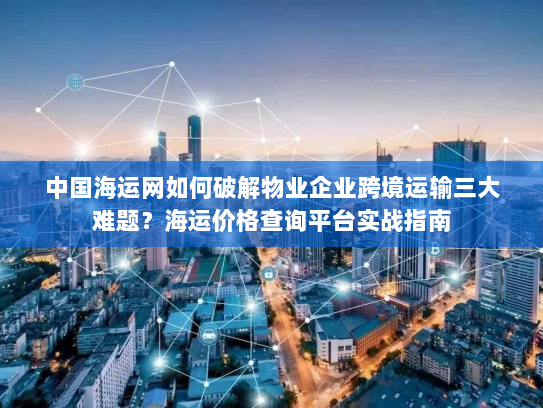 中国海运网如何破解物业企业跨境运输三大难题？海运价格查询平台实战指南