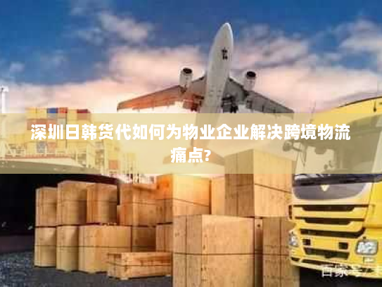 深圳日韩货代如何为物业企业解决跨境物流痛点?