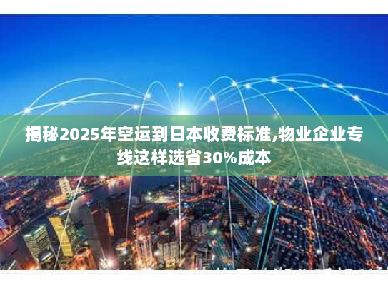 揭秘2025年空运到日本收费标准,物业企业专线这样选省30%成本
