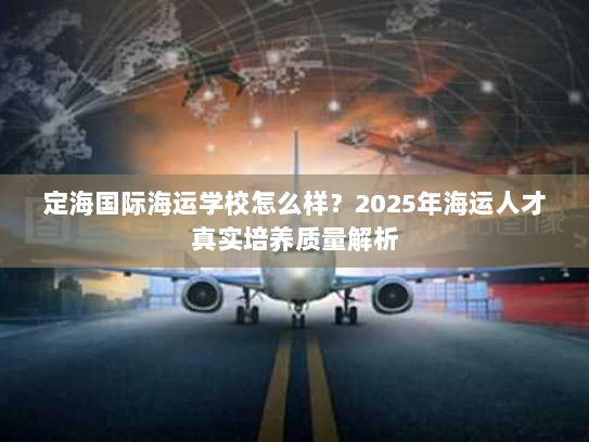 定海国际海运学校怎么样?2025年海运人才真实培养质量解析 定海国际海运学校怎么样?2025年海运人才真实培养质量解析