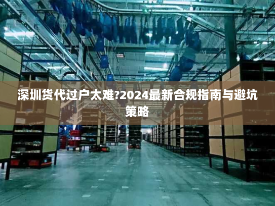 深圳货代过户太难?2024最新合规指南与避坑策略