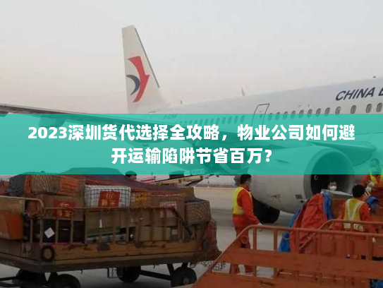2023深圳货代选择全攻略，物业公司如何避开运输陷阱节省百万？