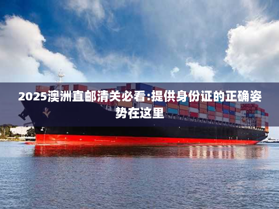 2025澳洲直邮清关必看:提供身份证的正确姿势在这里