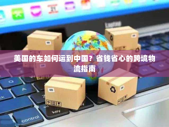 美国的车如何运到中国？省钱省心的跨境物流指南