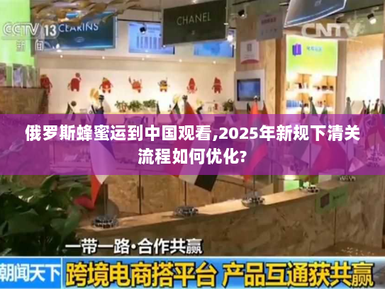 俄罗斯蜂蜜运到中国观看,2025年新规下清关流程如何优化?