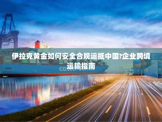 伊拉克黄金如何安全合规运抵中国?企业跨境运输指南