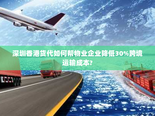 深圳香港货代如何帮物业企业降低30%跨境运输成本? 深圳香港货代如何帮物业企业降低30%跨境运输成本?