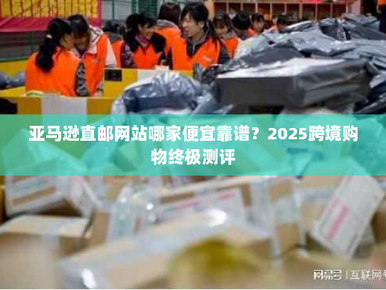 亚马逊直邮网站哪家便宜靠谱?2025跨境购物终极测评 亚马逊直邮网站哪家便宜靠谱?2025跨境购物终极测评