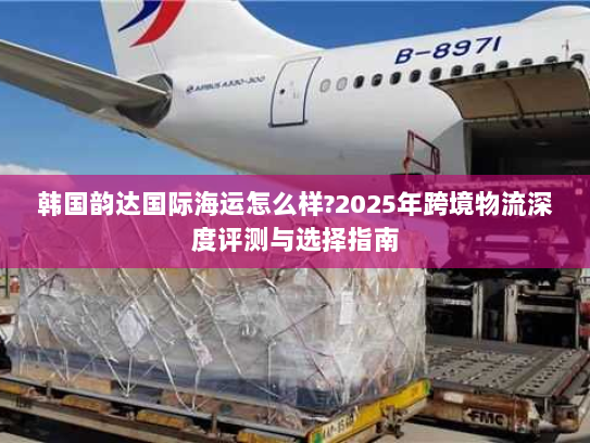 韩国韵达国际海运怎么样?2025年跨境物流深度评测与选择指南 韩国韵达国际海运怎么样?2025年跨境物流深度评测与选择指南