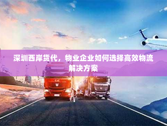 深圳西岸货代，物业企业如何选择高效物流解决方案