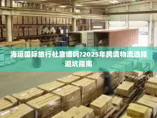海运国际旅行社靠谱吗?2025年跨境物流选择避坑指南