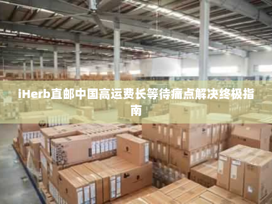 iHerb直邮中国高运费长等待痛点解决终极指南 iHerb直邮中国高运费长等待痛点解决终极指南