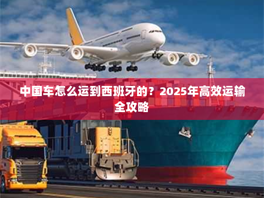 中国车怎么运到西班牙的?2025年高效运输全攻略 中国车怎么运到西班牙的?2025年高效运输全攻略