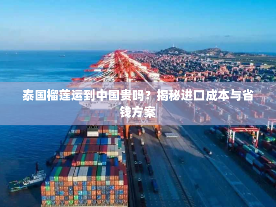 泰国榴莲运到中国贵吗？揭秘进口成本与省钱方案