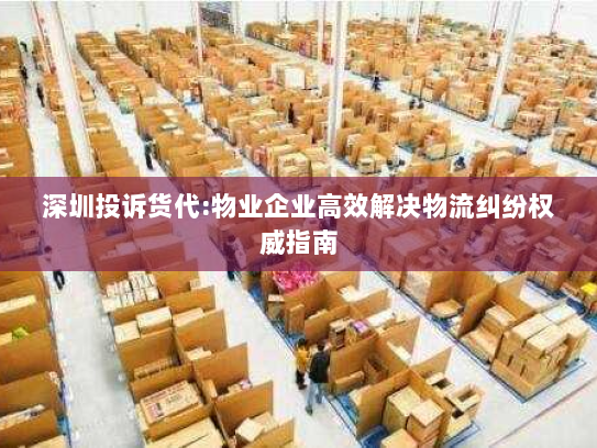 深圳投诉货代:物业企业高效解决物流纠纷权威指南