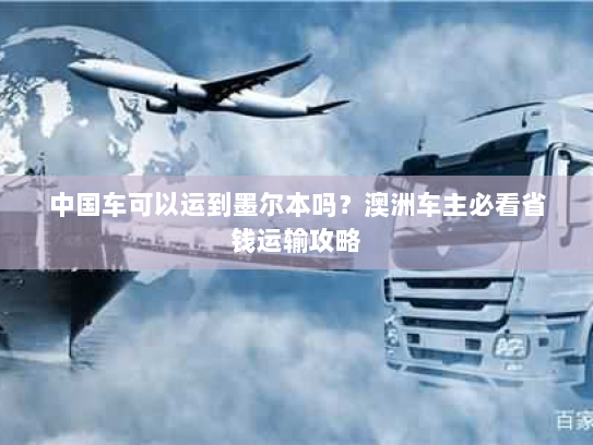 中国车可以运到墨尔本吗？澳洲车主必看省钱运输攻略
