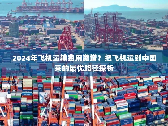 2024年飞机运输费用激增？把飞机运到中国来的最优路径探析