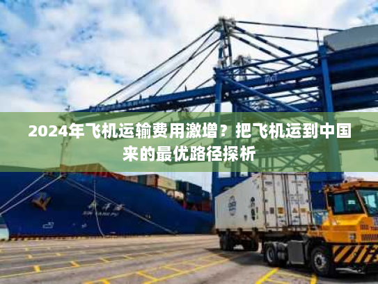 2024年飞机运输费用激增？把飞机运到中国来的最优路径探析