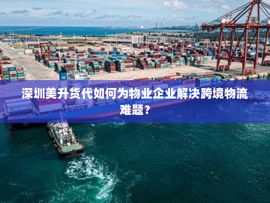深圳美升货代如何为物业企业解决跨境物流难题？