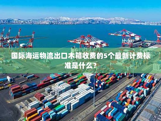 国际海运物流出口木箱收费的5个最新计费标准是什么？