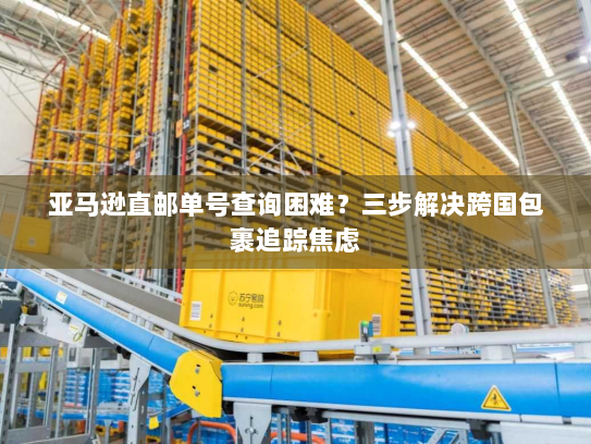 亚马逊直邮单号查询困难？三步解决跨国包裹追踪焦虑