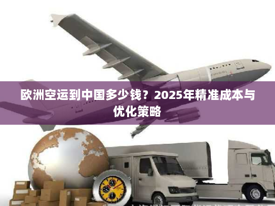 欧洲空运到中国多少钱?2025年精准成本与优化策略 欧洲空运到中国多少钱?2025年精准成本与优化策略