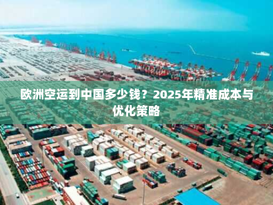 欧洲空运到中国多少钱?2025年精准成本与优化策略 欧洲空运到中国多少钱?2025年精准成本与优化策略