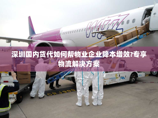 深圳国内货代如何帮物业企业降本增效?专享物流解决方案