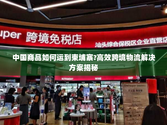 中国商品如何运到柬埔寨?高效跨境物流解决方案揭秘