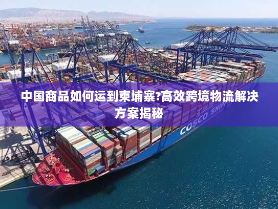 中国商品如何运到柬埔寨?高效跨境物流解决方案揭秘