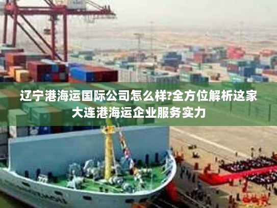 辽宁港海运国际公司怎么样?全方位解析这家大连港海运企业服务实力