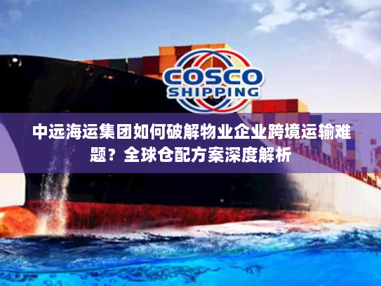 中远海运集团如何破解物业企业跨境运输难题？全球仓配方案深度解析