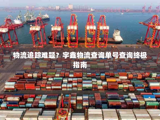 物流追踪难题？宇鑫物流查询单号查询终极指南