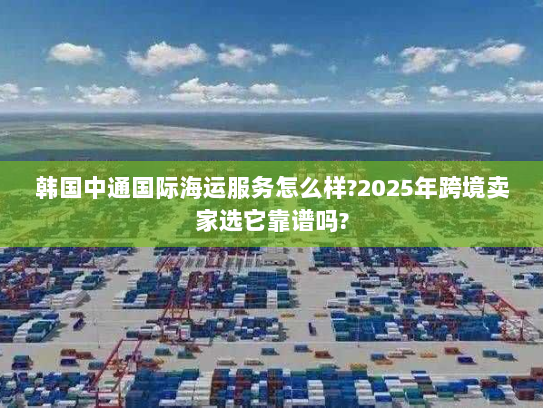 韩国中通国际海运服务怎么样?2025年跨境卖家选它靠谱吗?