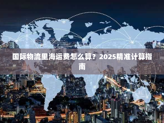 国际物流里海运费怎么算?2025精准计算指南 国际物流里海运费怎么算?2025精准计算指南