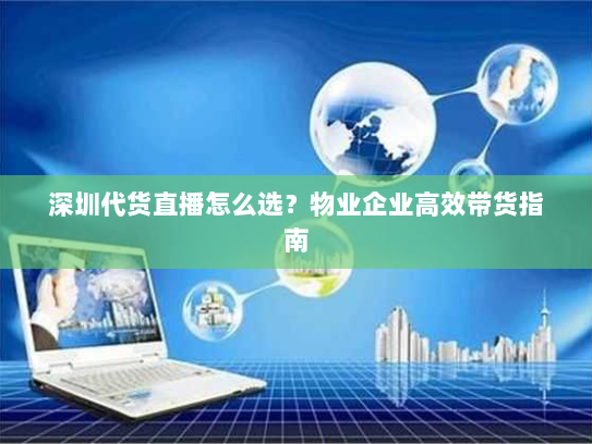 深圳代货直播怎么选？物业企业高效带货指南