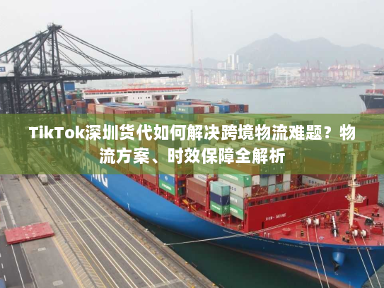 TikTok深圳货代如何解决跨境物流难题？物流方案、时效保障全解析