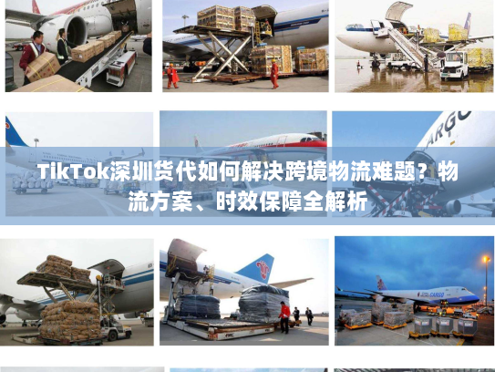 TikTok深圳货代如何解决跨境物流难题？物流方案、时效保障全解析