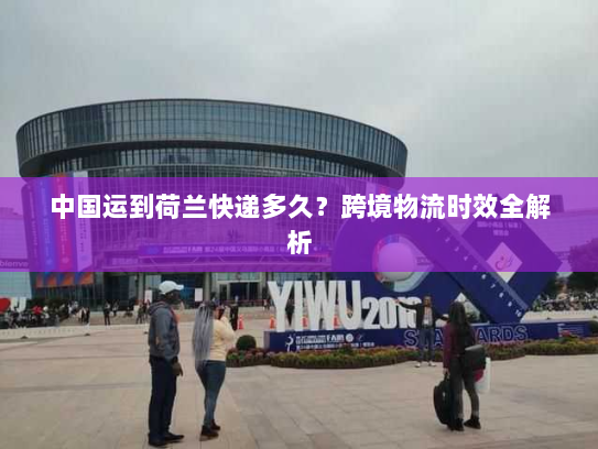 中国运到荷兰快递多久？跨境物流时效全解析