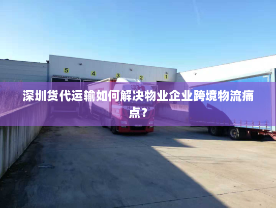 深圳货代运输如何解决物业企业跨境物流痛点？