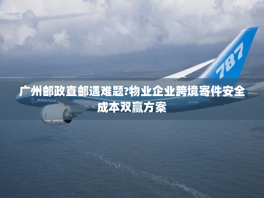 广州邮政直邮遇难题?物业企业跨境寄件安全成本双赢方案