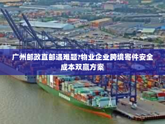 广州邮政直邮遇难题?物业企业跨境寄件安全成本双赢方案