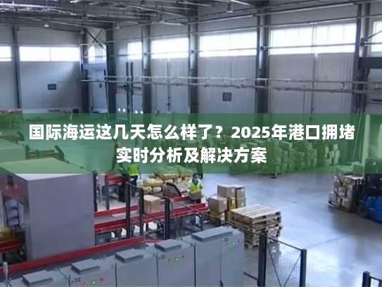 国际海运这几天怎么样了？2025年港口拥堵实时分析及解决方案