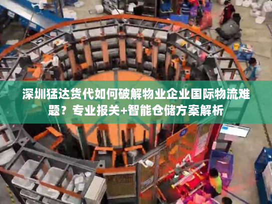 深圳猛达货代如何破解物业企业国际物流难题？专业报关+智能仓储方案解析
