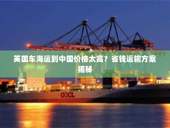 英国车海运到中国价格太高？省钱运输方案揭秘